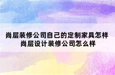 尚层装修公司自己的定制家具怎样 尚层设计装修公司怎么样